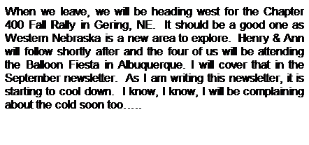 Text Box: When we leave, we will be heading west for the Chapter 400 Fall Rally in Gering, NE.&nbsp; It should be a good one as Western Nebraska is a new area to explore.&nbsp; Henry & Ann will follow shortly after and the four of us will be attending the Balloon Fiesta in Albuquerque. I will cover that in the September newsletter.&nbsp; As I am writing this newsletter, it is starting to cool down.&nbsp; I know, I know, I will be complaining about the cold soon too�..
&nbsp;
