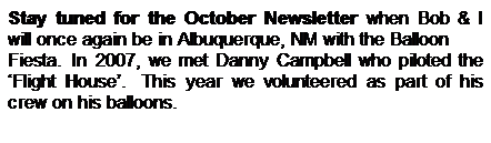 Text Box: Stay tuned for the October Newsletter when Bob & I will once again be in Albuquerque, NM with the Balloon 
Fiesta. In 2007, we met Danny Campbell who piloted the �Flight House�.&nbsp; This year we volunteered as part of his crew on his balloons.
